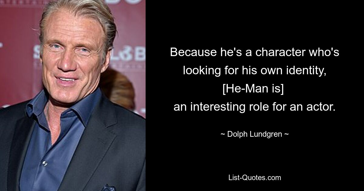 Because he's a character who's looking for his own identity, [He-Man is] 
an interesting role for an actor. — © Dolph Lundgren