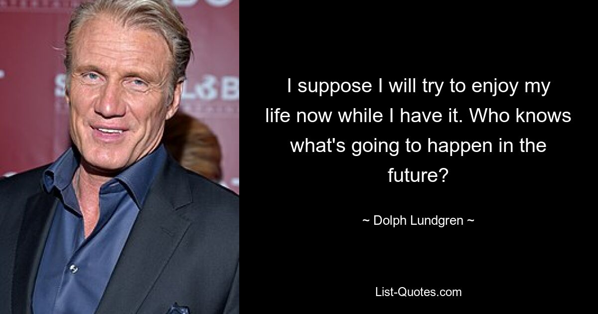 I suppose I will try to enjoy my life now while I have it. Who knows what's going to happen in the future? — © Dolph Lundgren