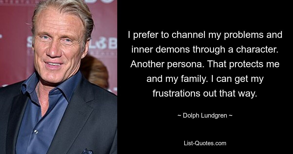 I prefer to channel my problems and inner demons through a character. Another persona. That protects me and my family. I can get my frustrations out that way. — © Dolph Lundgren