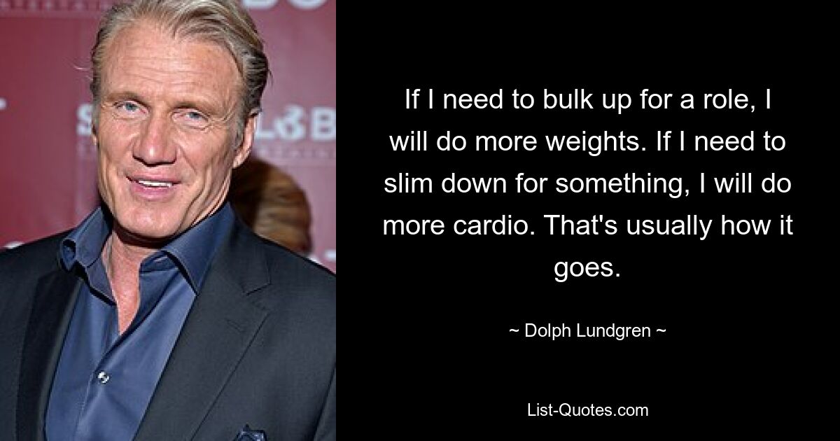 If I need to bulk up for a role, I will do more weights. If I need to slim down for something, I will do more cardio. That's usually how it goes. — © Dolph Lundgren