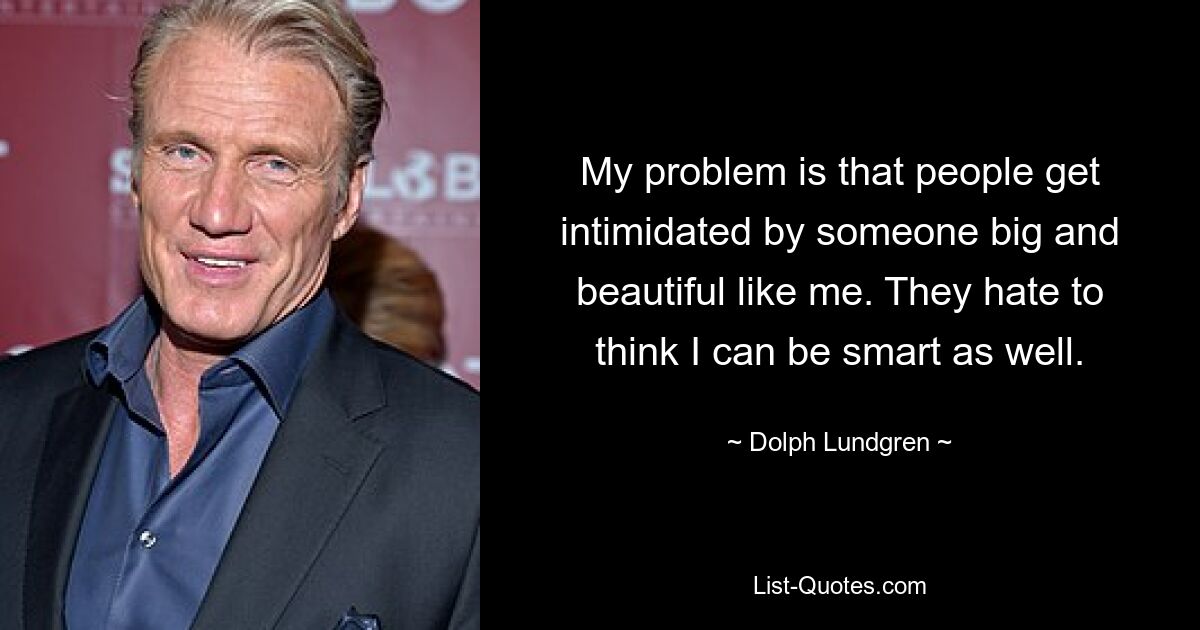 My problem is that people get intimidated by someone big and beautiful like me. They hate to think I can be smart as well. — © Dolph Lundgren