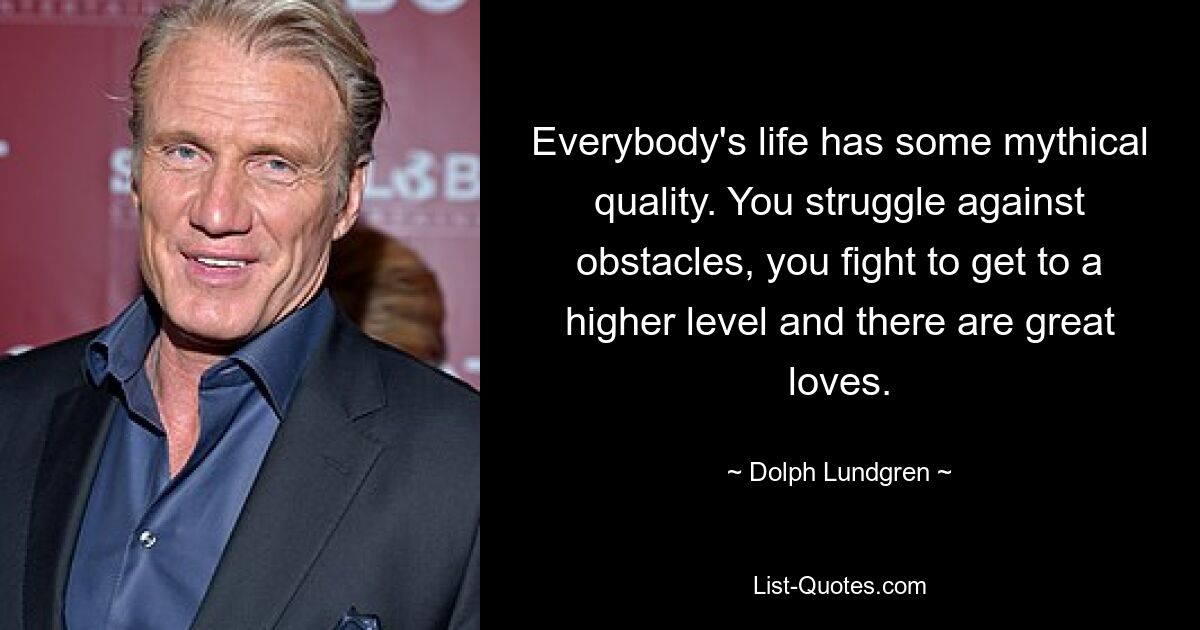 Everybody's life has some mythical quality. You struggle against obstacles, you fight to get to a higher level and there are great loves. — © Dolph Lundgren