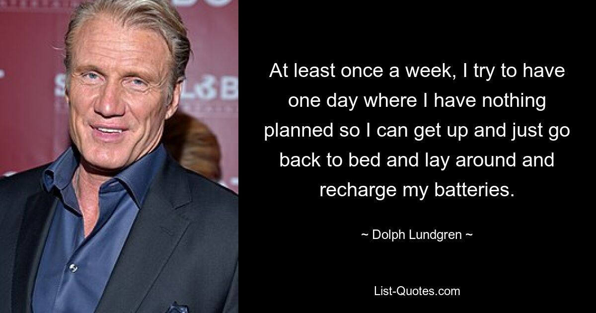 At least once a week, I try to have one day where I have nothing planned so I can get up and just go back to bed and lay around and recharge my batteries. — © Dolph Lundgren