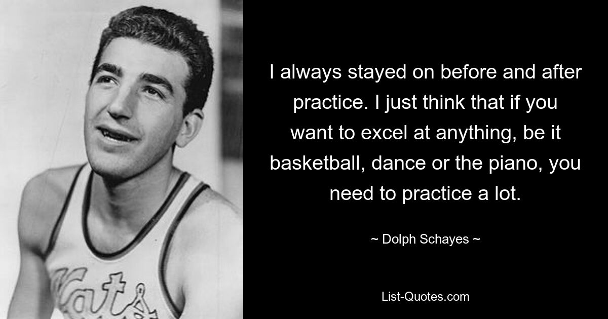 I always stayed on before and after practice. I just think that if you want to excel at anything, be it basketball, dance or the piano, you need to practice a lot. — © Dolph Schayes