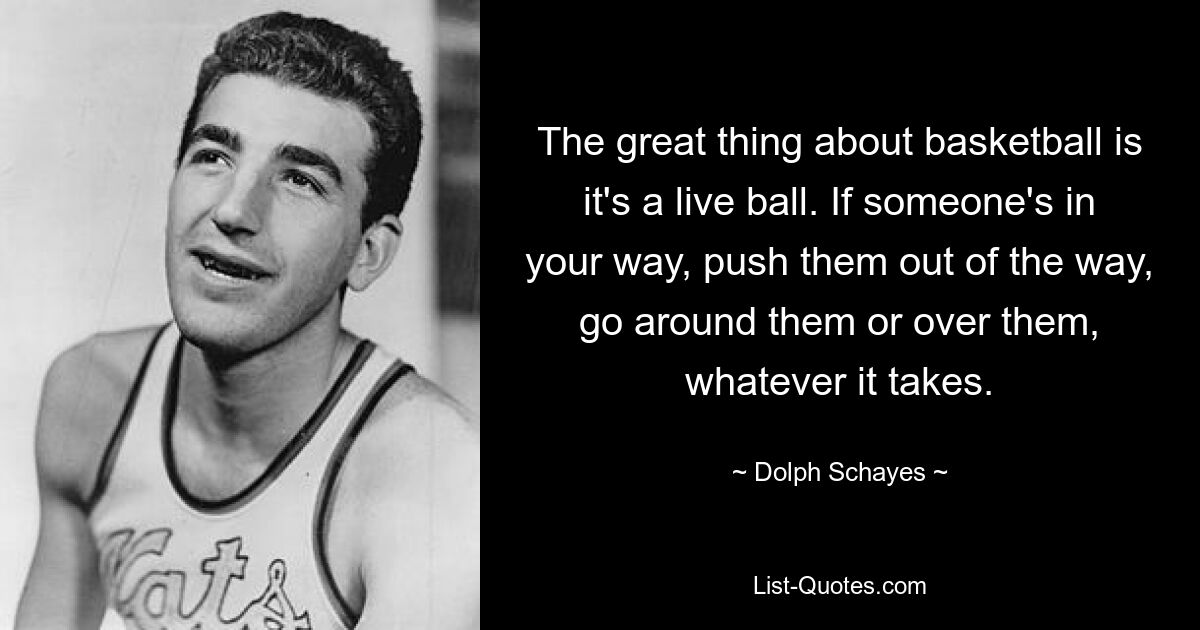 The great thing about basketball is it's a live ball. If someone's in your way, push them out of the way, go around them or over them, whatever it takes. — © Dolph Schayes