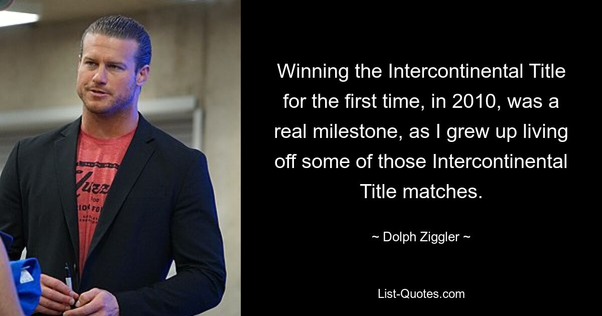 Winning the Intercontinental Title for the first time, in 2010, was a real milestone, as I grew up living off some of those Intercontinental Title matches. — © Dolph Ziggler