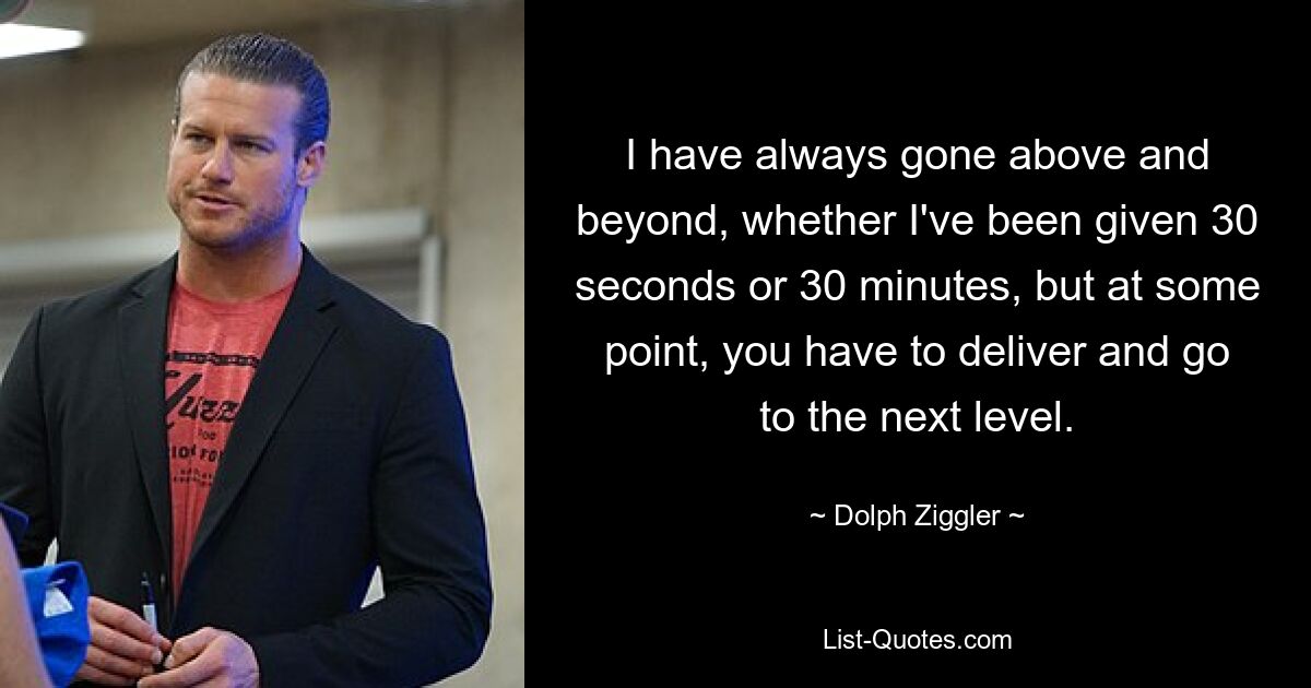 I have always gone above and beyond, whether I've been given 30 seconds or 30 minutes, but at some point, you have to deliver and go to the next level. — © Dolph Ziggler