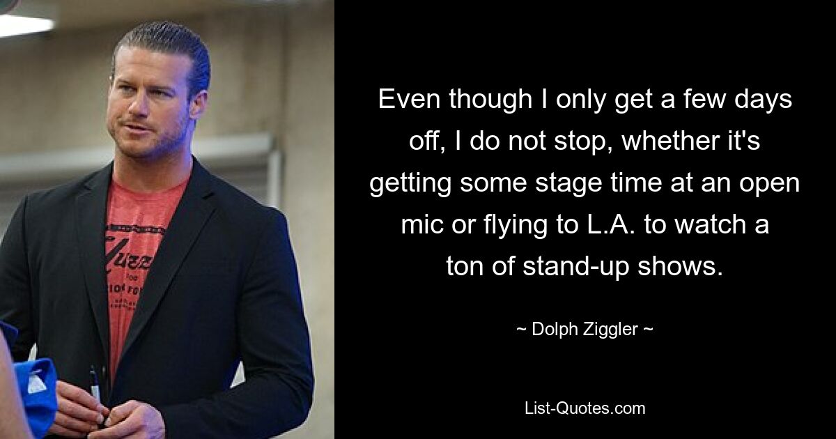 Even though I only get a few days off, I do not stop, whether it's getting some stage time at an open mic or flying to L.A. to watch a ton of stand-up shows. — © Dolph Ziggler