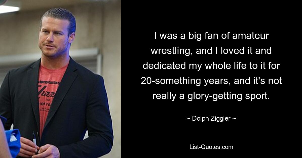 I was a big fan of amateur wrestling, and I loved it and dedicated my whole life to it for 20-something years, and it's not really a glory-getting sport. — © Dolph Ziggler