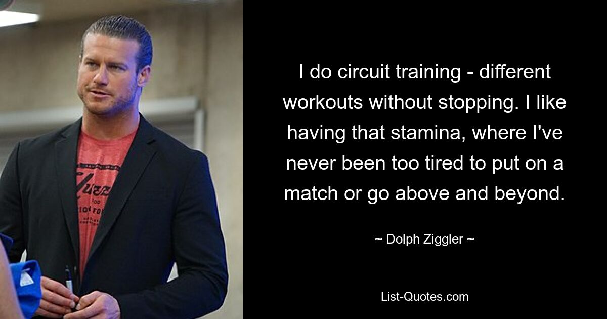 I do circuit training - different workouts without stopping. I like having that stamina, where I've never been too tired to put on a match or go above and beyond. — © Dolph Ziggler