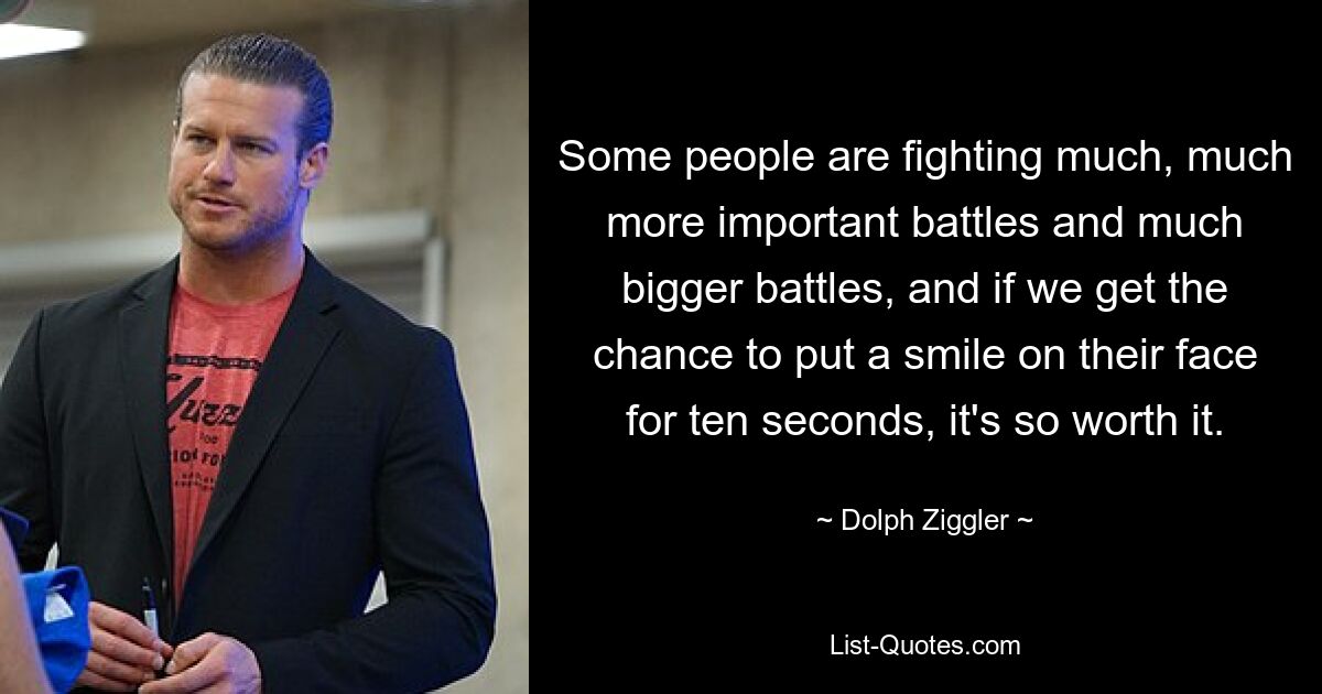 Some people are fighting much, much more important battles and much bigger battles, and if we get the chance to put a smile on their face for ten seconds, it's so worth it. — © Dolph Ziggler