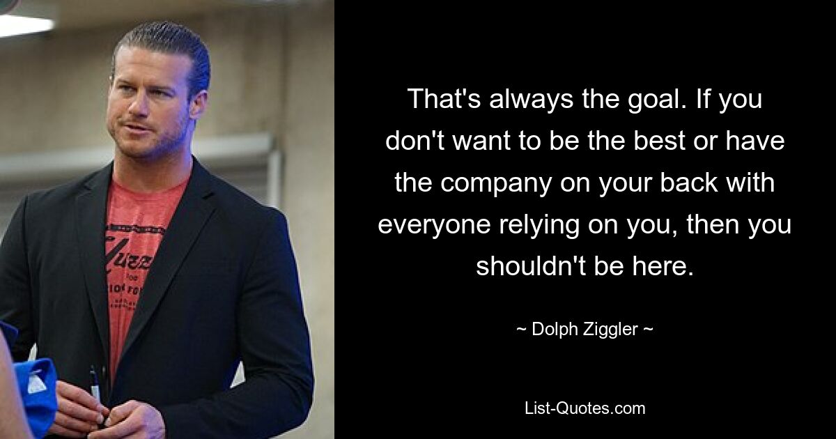 That's always the goal. If you don't want to be the best or have the company on your back with everyone relying on you, then you shouldn't be here. — © Dolph Ziggler