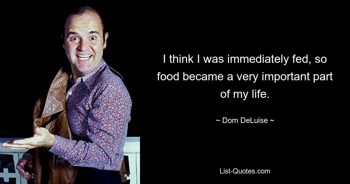 I think I was immediately fed, so food became a very important part of my life. — © Dom DeLuise