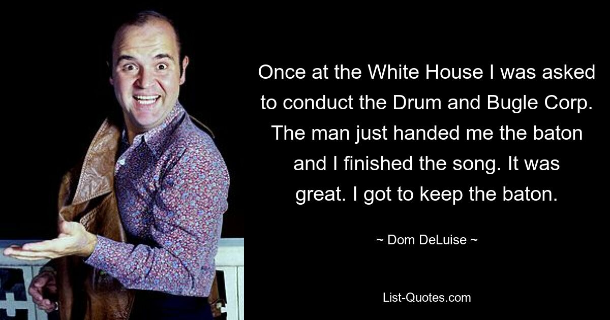 Once at the White House I was asked to conduct the Drum and Bugle Corp. The man just handed me the baton and I finished the song. It was great. I got to keep the baton. — © Dom DeLuise