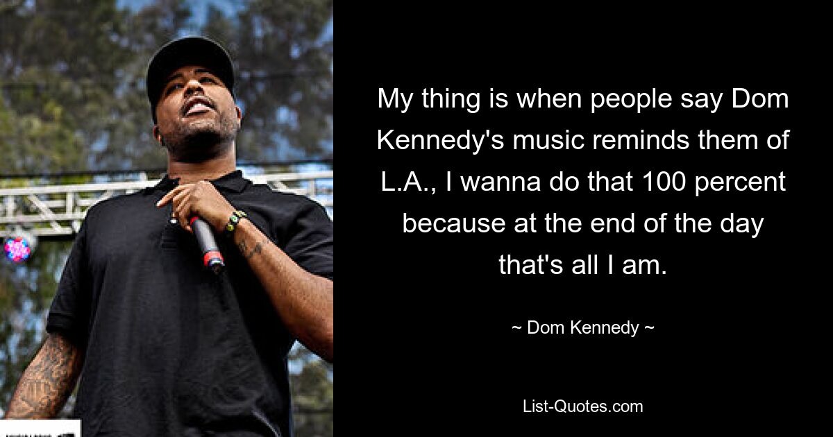 My thing is when people say Dom Kennedy's music reminds them of L.A., I wanna do that 100 percent because at the end of the day that's all I am. — © Dom Kennedy