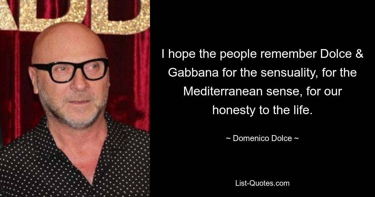 I hope the people remember Dolce & Gabbana for the sensuality, for the Mediterranean sense, for our honesty to the life. — © Domenico Dolce