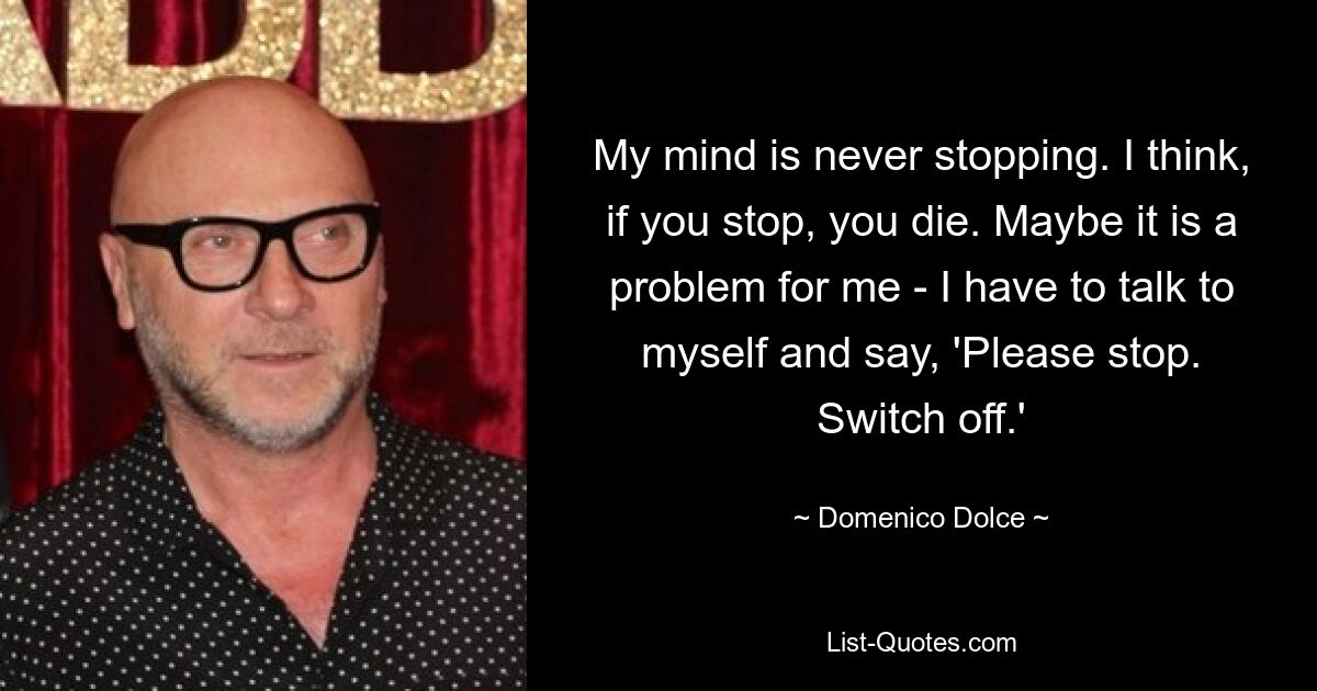 My mind is never stopping. I think, if you stop, you die. Maybe it is a problem for me - I have to talk to myself and say, 'Please stop. Switch off.' — © Domenico Dolce