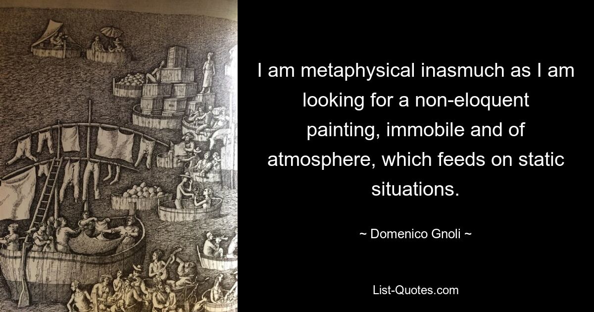 I am metaphysical inasmuch as I am looking for a non-eloquent painting, immobile and of atmosphere, which feeds on static situations. — © Domenico Gnoli