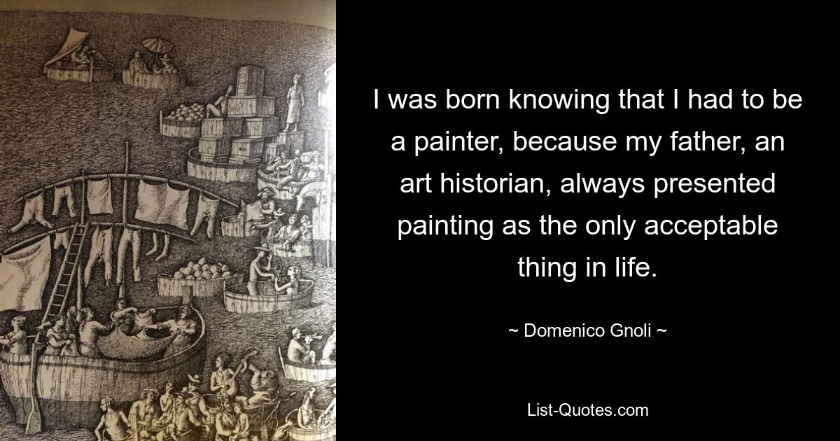 I was born knowing that I had to be a painter, because my father, an art historian, always presented painting as the only acceptable thing in life. — © Domenico Gnoli