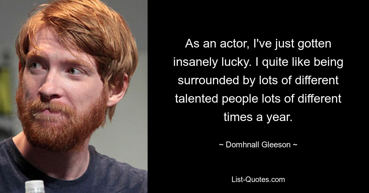 As an actor, I've just gotten insanely lucky. I quite like being surrounded by lots of different talented people lots of different times a year. — © Domhnall Gleeson