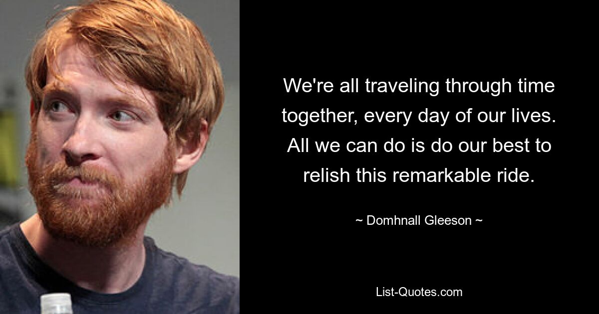 We're all traveling through time together, every day of our lives. All we can do is do our best to relish this remarkable ride. — © Domhnall Gleeson