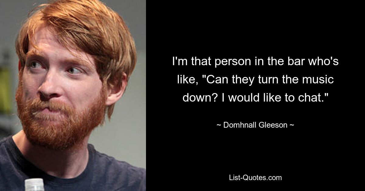 I'm that person in the bar who's like, "Can they turn the music down? I would like to chat." — © Domhnall Gleeson