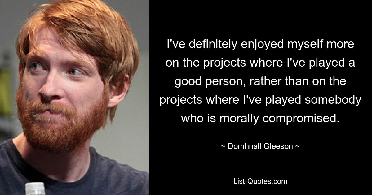 I've definitely enjoyed myself more on the projects where I've played a good person, rather than on the projects where I've played somebody who is morally compromised. — © Domhnall Gleeson