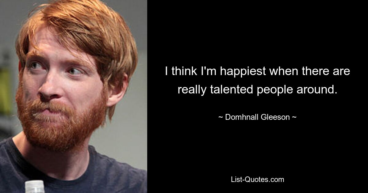 I think I'm happiest when there are really talented people around. — © Domhnall Gleeson