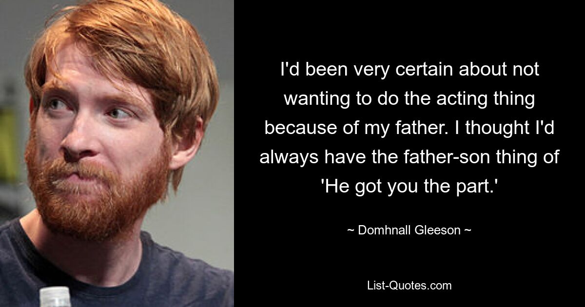 I'd been very certain about not wanting to do the acting thing because of my father. I thought I'd always have the father-son thing of 'He got you the part.' — © Domhnall Gleeson