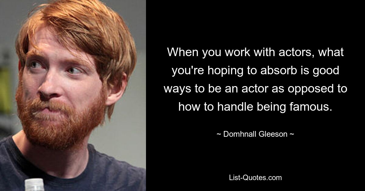 When you work with actors, what you're hoping to absorb is good ways to be an actor as opposed to how to handle being famous. — © Domhnall Gleeson