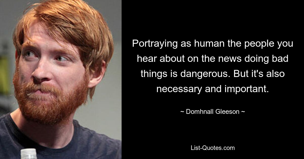 Portraying as human the people you hear about on the news doing bad things is dangerous. But it's also necessary and important. — © Domhnall Gleeson