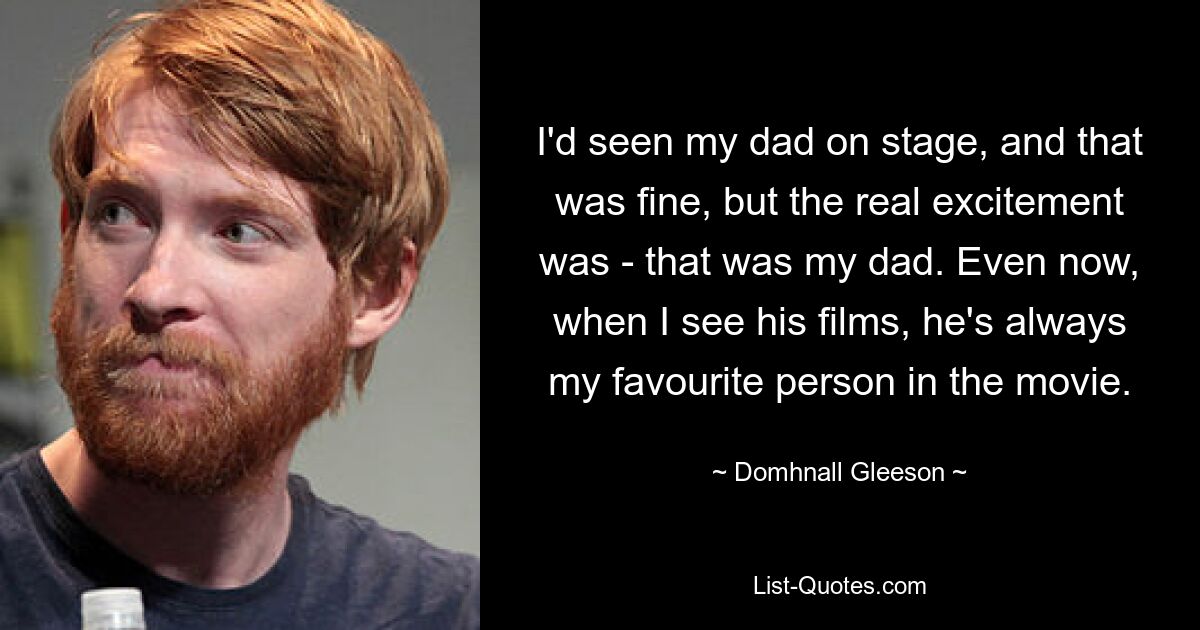 I'd seen my dad on stage, and that was fine, but the real excitement was - that was my dad. Even now, when I see his films, he's always my favourite person in the movie. — © Domhnall Gleeson