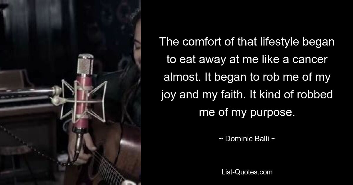 The comfort of that lifestyle began to eat away at me like a cancer almost. It began to rob me of my joy and my faith. It kind of robbed me of my purpose. — © Dominic Balli