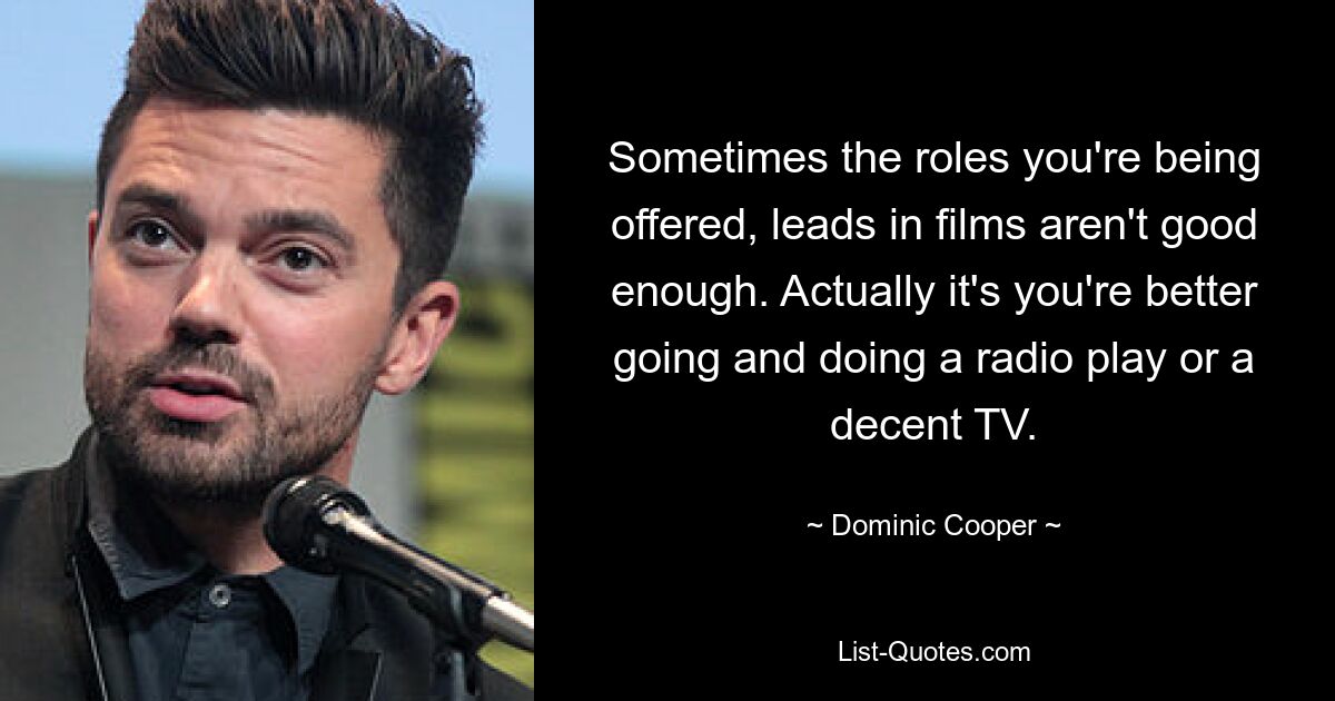 Sometimes the roles you're being offered, leads in films aren't good enough. Actually it's you're better going and doing a radio play or a decent TV. — © Dominic Cooper