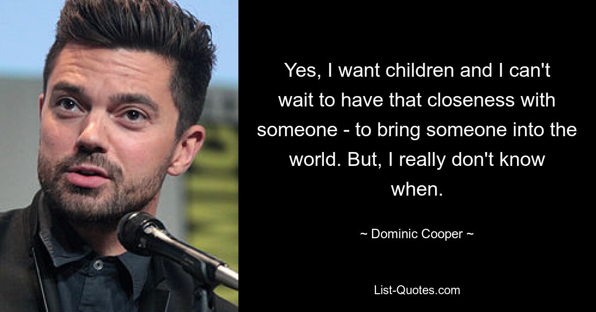 Yes, I want children and I can't wait to have that closeness with someone - to bring someone into the world. But, I really don't know when. — © Dominic Cooper