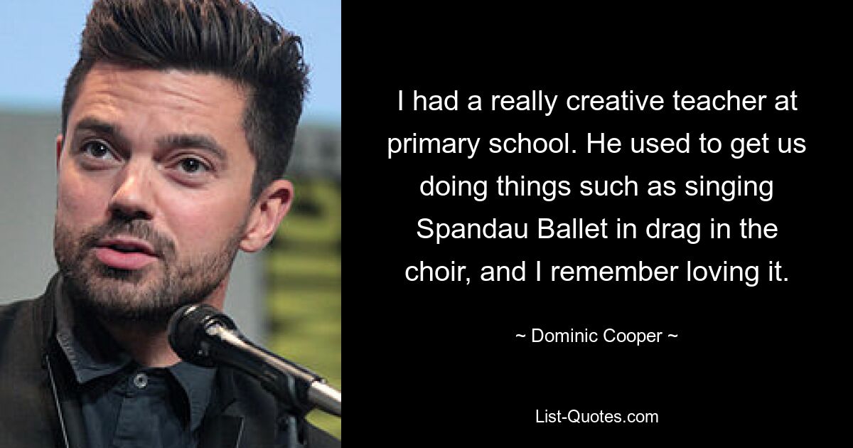 I had a really creative teacher at primary school. He used to get us doing things such as singing Spandau Ballet in drag in the choir, and I remember loving it. — © Dominic Cooper