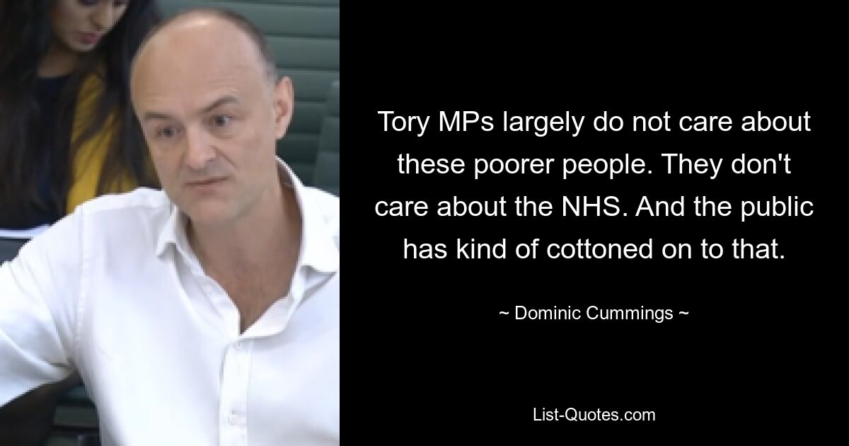 Tory MPs largely do not care about these poorer people. They don't care about the NHS. And the public has kind of cottoned on to that. — © Dominic Cummings