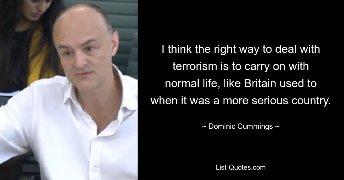 I think the right way to deal with terrorism is to carry on with normal life, like Britain used to when it was a more serious country. — © Dominic Cummings