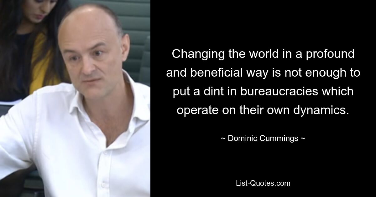 Changing the world in a profound and beneficial way is not enough to put a dint in bureaucracies which operate on their own dynamics. — © Dominic Cummings