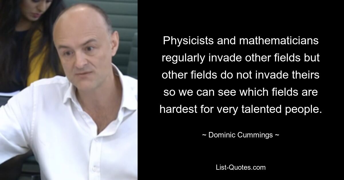 Physicists and mathematicians regularly invade other fields but other fields do not invade theirs so we can see which fields are hardest for very talented people. — © Dominic Cummings