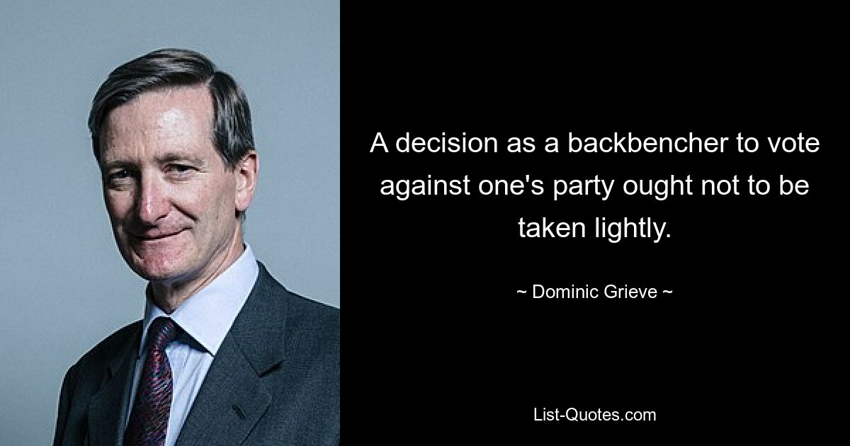 A decision as a backbencher to vote against one's party ought not to be taken lightly. — © Dominic Grieve