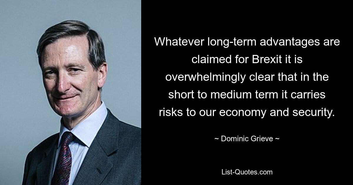 Whatever long-term advantages are claimed for Brexit it is overwhelmingly clear that in the short to medium term it carries risks to our economy and security. — © Dominic Grieve