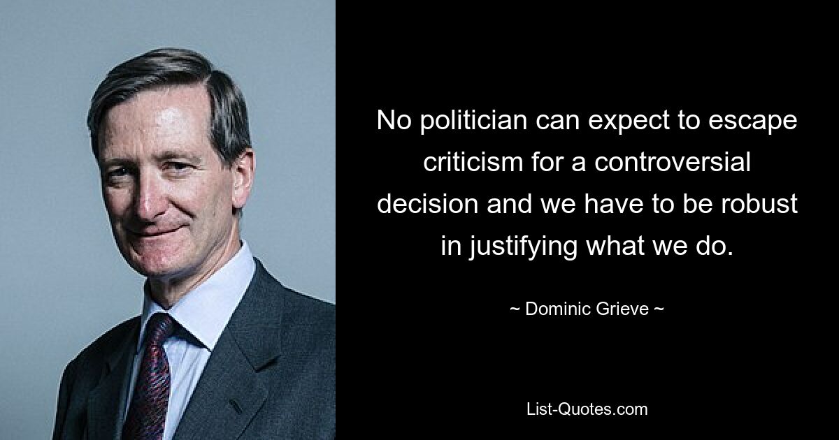 No politician can expect to escape criticism for a controversial decision and we have to be robust in justifying what we do. — © Dominic Grieve