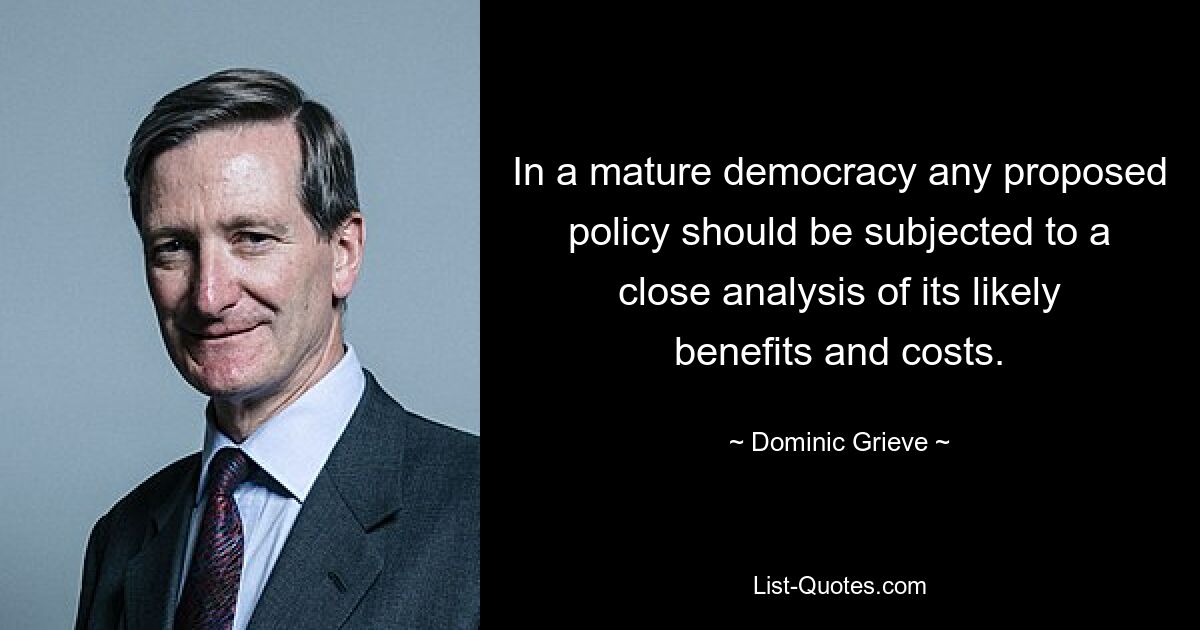 In a mature democracy any proposed policy should be subjected to a close analysis of its likely benefits and costs. — © Dominic Grieve