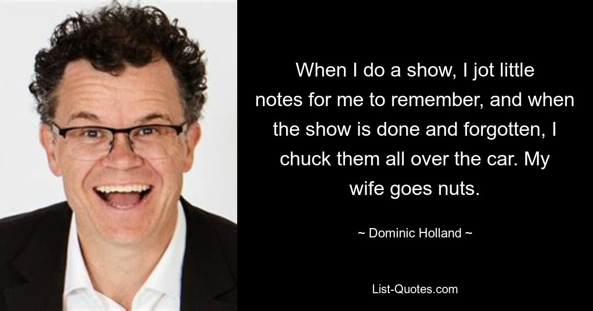 When I do a show, I jot little notes for me to remember, and when the show is done and forgotten, I chuck them all over the car. My wife goes nuts. — © Dominic Holland