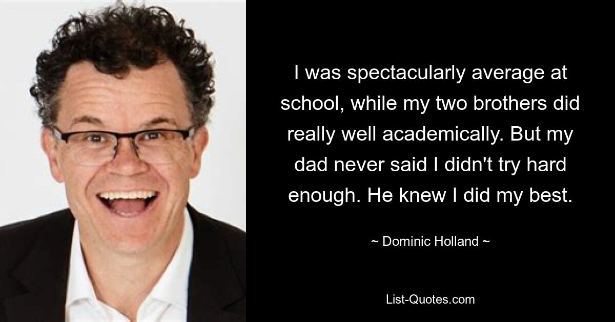 I was spectacularly average at school, while my two brothers did really well academically. But my dad never said I didn't try hard enough. He knew I did my best. — © Dominic Holland