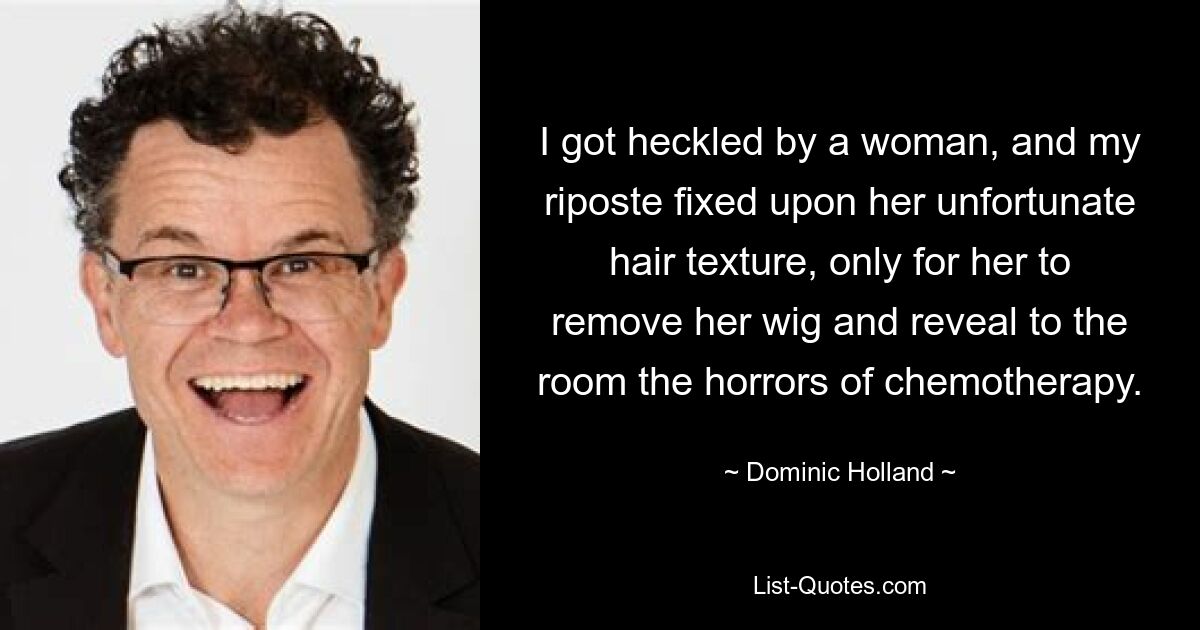 I got heckled by a woman, and my riposte fixed upon her unfortunate hair texture, only for her to remove her wig and reveal to the room the horrors of chemotherapy. — © Dominic Holland