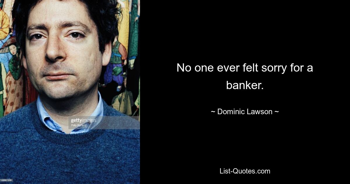 No one ever felt sorry for a banker. — © Dominic Lawson