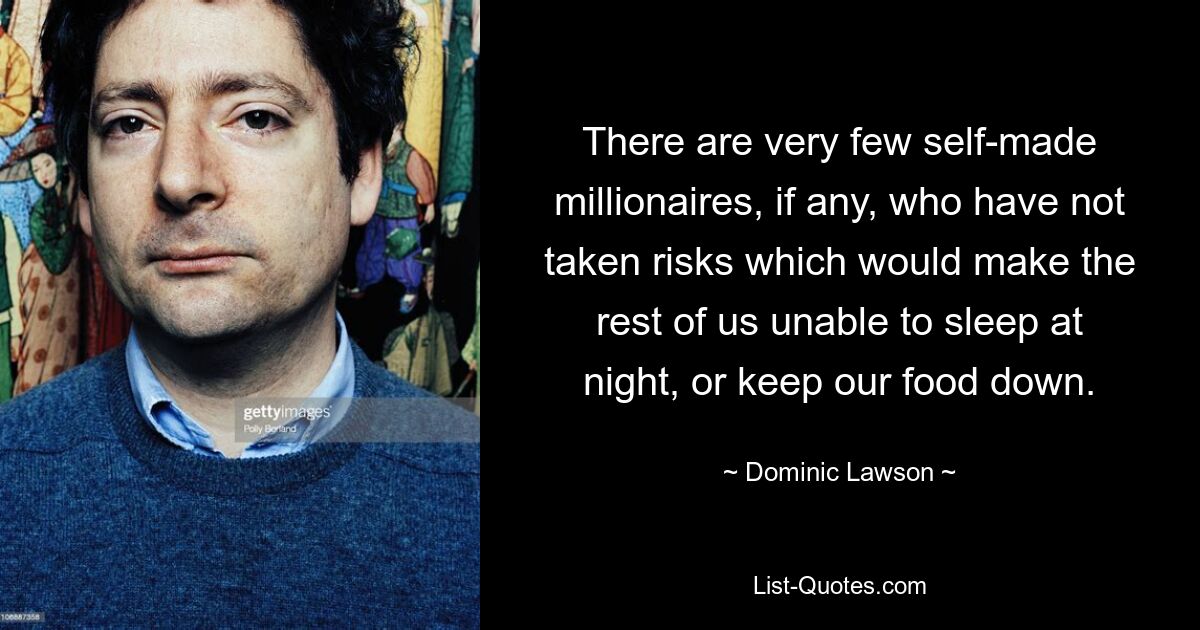 There are very few self-made millionaires, if any, who have not taken risks which would make the rest of us unable to sleep at night, or keep our food down. — © Dominic Lawson