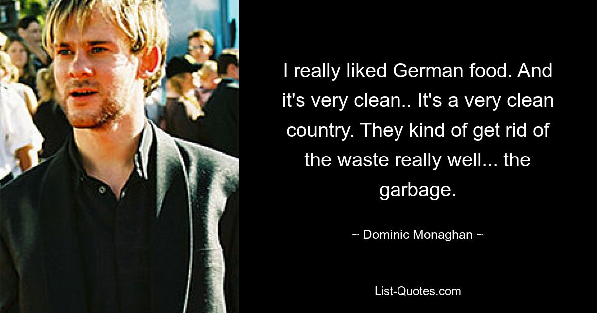 I really liked German food. And it's very clean.. It's a very clean country. They kind of get rid of the waste really well... the garbage. — © Dominic Monaghan